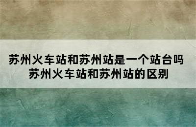 苏州火车站和苏州站是一个站台吗 苏州火车站和苏州站的区别